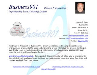 Business901 Podcast Transcription
Implementing Lean Marketing Systems
Implementing TWI Skills into Daily Routines Implementing TWI Skills into Daily Routines, Part 2
Copyright Business901
Joseph T. Dager
Business901
Phone: 260-918-0438
Skype: Biz901
Fax: 260-818-2022
Email: jtdager@business901.com
Website: http://www.business901.com
Twitter: @business901
Joe Dager is President of Business901, a firm specializing in bringing the continuous
improvement process to the sales and marketing arena. He takes his process thinking of
over thirty years in marketing within a wide variety of industries and applies it through
Lean Marketing and Lean Service Design.
Visit the Lean Marketing Lab: Being part of this community will allow you to interact with
like-minded individuals and organizations, purchase related tools, use some free ones and
receive feedback from your peers.
 