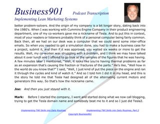 Business901 Podcast Transcription
Implementing Lean Marketing Systems
Implementing TWI Skills into Daily Routines Implementing TWI Skills into Daily Routines, Part 2
Copyright Business901
better problem-solvers. And the origin of my company is a bit longer story, dating back into
the 1980’s. When I was working with Cummins Engine Company in their product engineering
department, one of my co-workers gave me a nickname of Tesla. And to put this in context,
most of your readers or listeners probably think of a personal computer being fairly common.
Back then, all we had on our desk was a computer that we could send some inter-office
emails. So when you needed to get a simulation done, you had to make a business case for
a project, submit it, and then if it was approved, you waited six weeks or more to get the
results. Well, my co-worker was struggling with a problem, and I think we may have talked
about it over lunch and I offered to go look at the samples of the figures that he was having.
A few minutes later I mentioned, “Well, it looks like you’re having thermal problems as far
as an expansion that’s causing the fraction or fractures of the parts.” He’s like, “Well how in
the world do you know that?” I said, “Well, I just kind of put the piece on the engine and ran
it through the cycles and kind of watch it.” And so I told him I did it in my head, and this is
the story he told me that Tesla had designed all of the alternating current motors and
generators this way. So that’s how the nickname came.
Joe: And then you just stayed with it.
Mark: Before I started the company, I went and started doing what we now call blogging,
trying to get the Tesla domain name and somebody beat me to it and so I just did Tesla2.
 