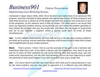Business901 Podcast Transcription
Implementing Lean Marketing Systems
Implementing TWI Skills into Daily Routines Implementing TWI Skills into Daily Routines, Part 2
Copyright Business901
introduced in Japan about 1956, either 55 or 56 and it was really more of an advanced TWI
program, and they intended to teach people who had already known all three programs and
what they found out is almost all of the people that took the program only knew one or two
of the programs, so the sessions went a little bit longer. The other piece is we found that
when you approach problem solving, we found that you can’t solve the problem generally or
fully resolve the problem with just one single skill, and that’s why we began to experiment
and try to put together a program where a person could learn all three of these
simultaneously.
Joe: In this complex environment, let’s say that we live in the day that complex problems
are what we’re solving, and we need that integration of all three to kind of make them simple
and straightforward to give simple solutions.
Mark: That’s correct. I think I like to use the example of like give a kid a hammer and
everything looks like a nail. If you teach a person just Job Instruction, they want to go out
and try to solve all their problems by just doing training. And that sounds okay, you can
make some improvements, but the real improvements, you’re not even beginning to reach
the potential of what could happen if you had more skills than just a single skill.
Joe: I’ve never heard it put that way and I agree with what you’re saying because it may
be the same problem, but you may have to approach it in a different way with different
 