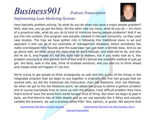 Business901 Podcast Transcription
Implementing Lean Marketing Systems
Implementing TWI Skills into Daily Routines Implementing TWI Skills into Daily Routines, Part 2
Copyright Business901
have basically problem solving. So what do you do when you have a major people problem?
Well, step one, you go get the facts. On the other side you have, what do you do -- it’s more
of a proactive side, what do you do to kind of minimize having people problems? And if we
put this into context, this program was actually created in Harvard University, so they used
case studies. The trap we have gotten into in following this traditional piece is we just
approach it and use all of our examples of management disasters, where somebody has
really overstepped their bounds and the supervisor has just been a terrible boss. And so we
go about well, we think about the steps that he went through, and what did he do, and why
did he do it, and maybe it’s not the right way to behave, but if you really look at it, this
problem solving is a very generic sort of tool and it’s almost the scientific method of just go
get the facts, wait in the side, think of multiple solutions, and you also try to think ahead
and maybe what will happen if I do this.
We’re trying to get people to think strategically as well and this is one of the things in the
integrated program that we begin to put together is originally the first two groups that we
worked with, we did the traditional Job Instruction, then Job Relations, then Job Methods.
So when we got to the Job Relations point, we asked the group to define a generic problem
and of course everybody tries to come up with the largest, most difficult problem they have
that’s kind of ‘save the world from world hunger’ kind of thing. But when we begin to peel it
back, we find there're lots of little details and as we use basically the 5 Whys and actually
validate the answers, we use a process called FOG- fact, opinion, or guess. We assume that
 