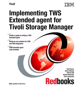 Implementing TWS
Extended agent for
Tivoli Storage Manager
Insider’s guide to writing a TWS
Extended agent

Ready-to-use solution for TSM
and TWS integration

TSM Extended agent
code included




                                        Vasfi Gucer
                                      Henry Daboub
                                         Warren Gill
                                   Denise Kikumoto
                                    Tina Lamacchia



ibm.com/redbooks
 