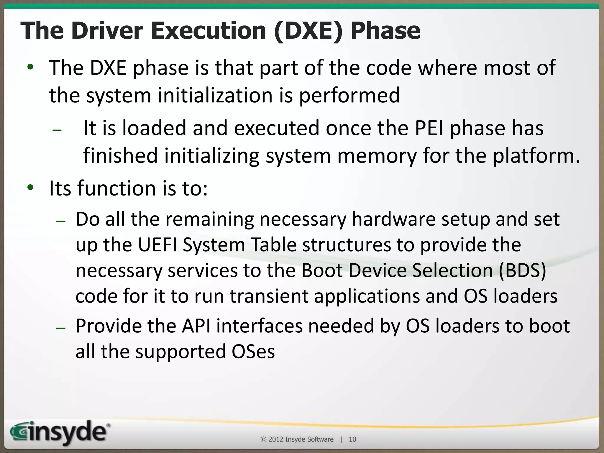 The Driver Execution (DXE) Phase
• The DXE phase is that part of the code where most of
the system initialization is performed
– It is loaded and executed once the PEI phase has
finished initializing system memory for the platform.
• Its function is to:
– Do all the remaining necessary hardware setup and set up
the UEFI System Table structures to provide the necessary
services to the Boot Device Selection (BDS) code for it to
run transient applications and OS loaders
– Provide the API interfaces needed by OS loaders to boot
all the supported OSes
© 2013 Insyde Software

10

 
