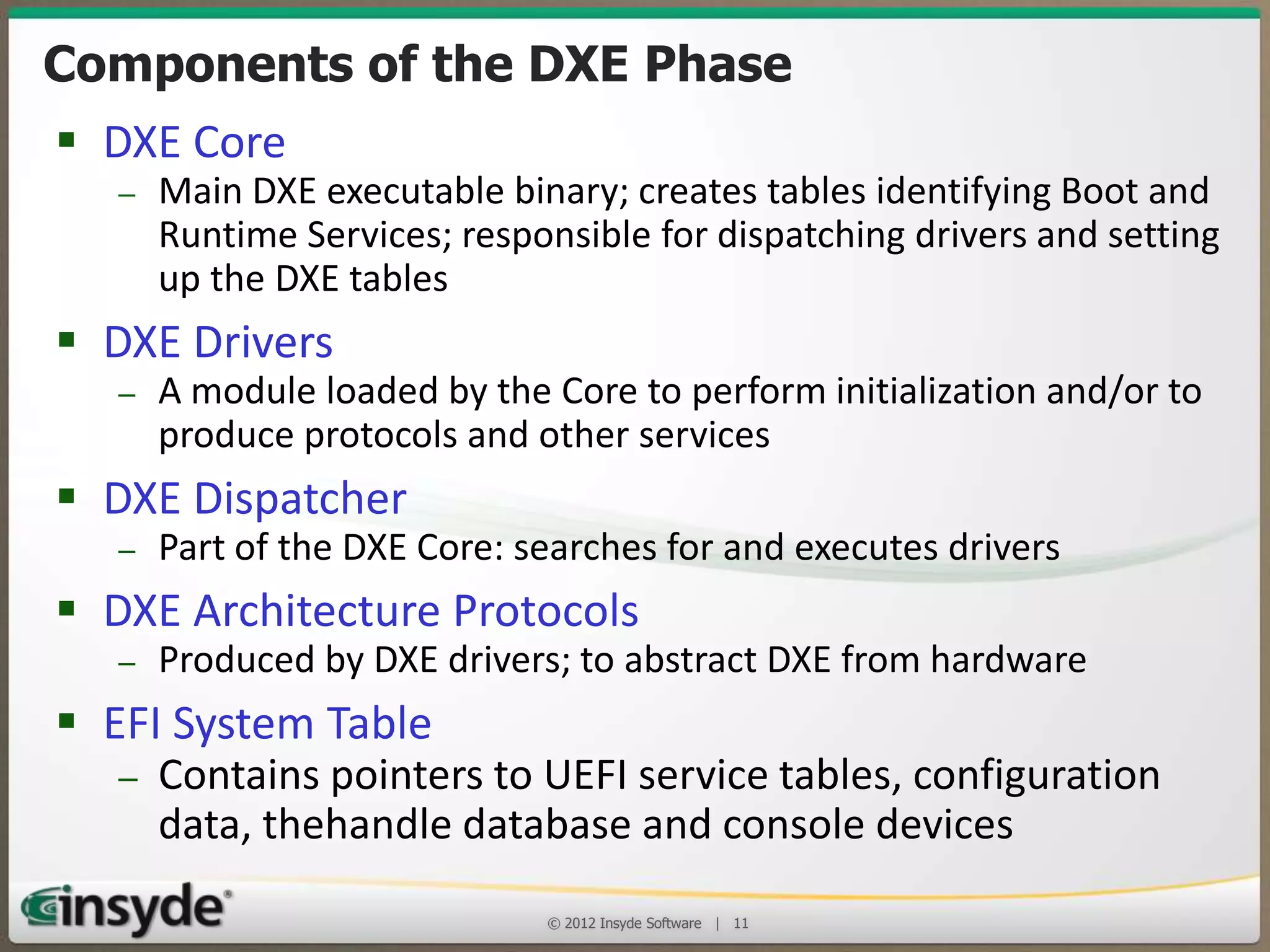 Components of the DXE Phase
• DXE Core

– Main DXE executable binary; creates tables identifying Boot and Runtime
Services; responsible for dispatching drivers and setting up the DXE tables

• DXE Drivers

– A module loaded by the Core to perform initialization and/or to produce
protocols and other services

• DXE Dispatcher

– Part of the DXE Core: searches for and executes drivers

• DXE Architecture Protocols

– Produced by DXE drivers; to abstract DXE from hardware

• EFI System Table

– Contains pointers to UEFI service tables, configuration
data, thehandle database and console devices
© 2013 Insyde Software

11

 