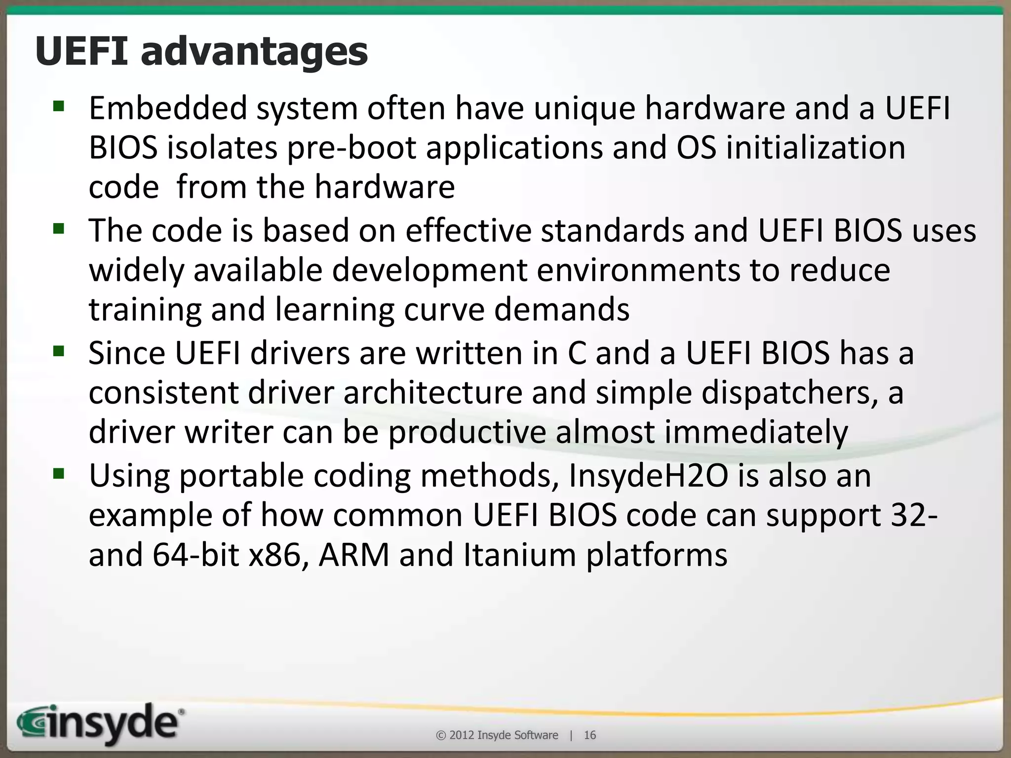 UEFI Advantages
• Embedded system often have unique hardware and a
UEFI BIOS isolates pre-boot applications and OS
initialization code from the hardware
• The code is based on effective standards and UEFI BIOS
uses widely available development environments to
reduce training and learning curve demands
• Since UEFI drivers are written in C and a UEFI BIOS has a
consistent driver architecture and simple dispatchers, a
driver writer can be productive almost immediately
• Using portable coding methods, InsydeH2O is also an
example of how common UEFI BIOS code can support
32- and 64-bit x86, ARM and Itanium platforms
© 2013 Insyde Software

16

 