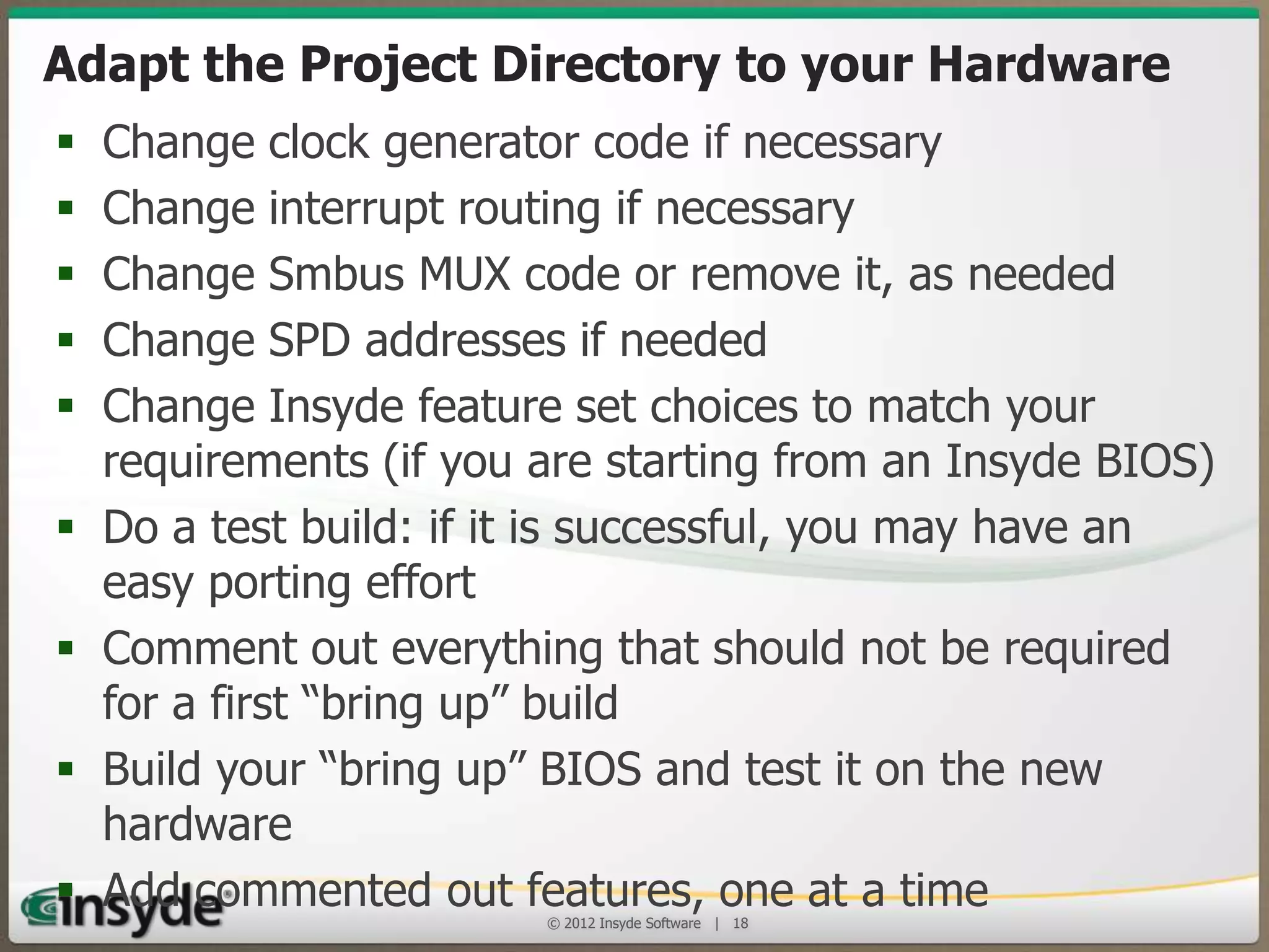 Adapt the Project Directory to your
Hardware
•
•
•
•
•

•
•

•
•

Change clock generator code if necessary
Change interrupt routing if necessary
Change Smbus MUX code or remove it, as needed
Change SPD addresses if needed
Change Insyde feature set choices to match your
requirements (if you are starting from an Insyde BIOS)
Do a test build: if it is successful, you may have an easy
porting effort
Comment out everything that should not be required for
a first “bring up” build
Build your “bring up” BIOS and test it on the new
hardware
Add commented out features, one at a time
© 2013 Insyde Software

18

 