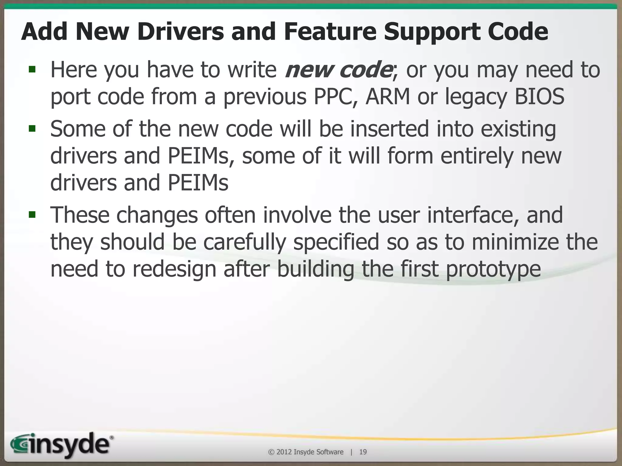 Add New Drivers and Feature Support Code
• Here you have to write new code; or you may need
to port code from a previous PPC, ARM or legacy
BIOS
• Some of the new code will be inserted into existing
drivers and PEIMs, some of it will form entirely new
drivers and PEIMs
• These changes often involve the user interface, and
they should be carefully specified so as to minimize
the need to redesign after building the first
prototype

© 2013 Insyde Software

19

 