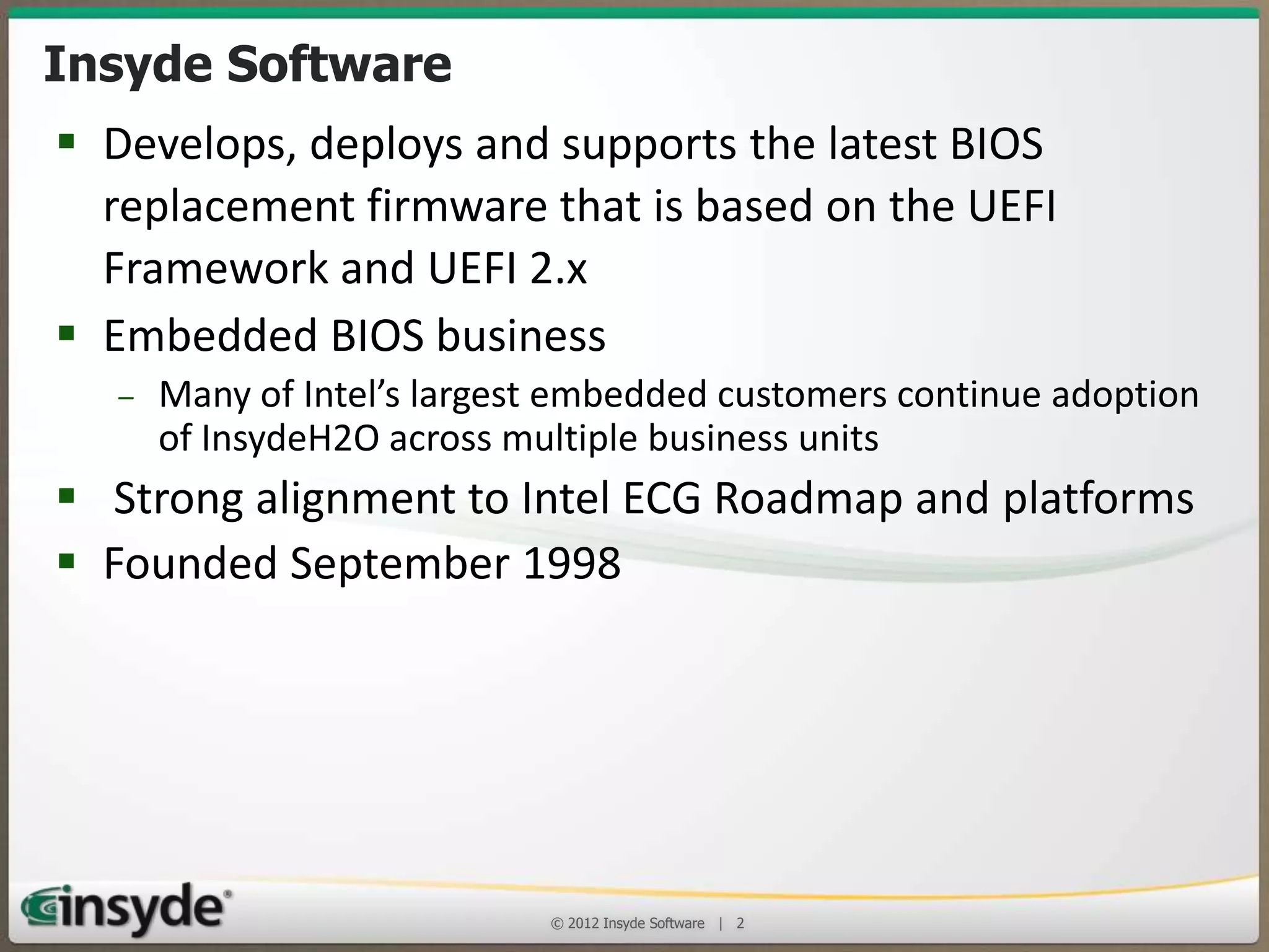 Insyde Software
• Develops, deploys and supports the latest BIOS
replacement firmware that is based on the UEFI
Framework and UEFI 2.x
• Embedded BIOS business
– Many of Intel’s largest embedded customers continue adoption of
InsydeH2O across multiple business units

• Strong alignment to Intel ECG Roadmap and platforms
• Founded September 1998

© 2013 Insyde Software

2

 