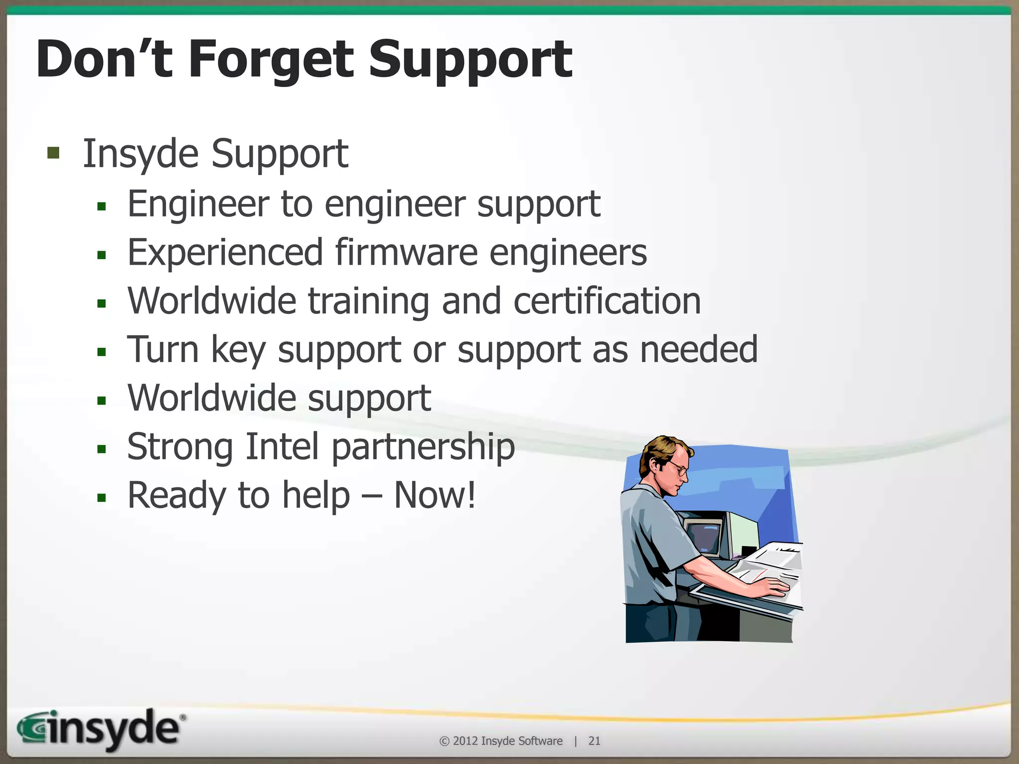 Don’t Forget Support!
• Insyde Support
•
•
•
•
•
•
•

Engineer to engineer support
Experienced firmware engineers
Worldwide training and certification
Turn key support or support as needed
Worldwide support
Strong Intel partnership
Ready to help – Now!

© 2013 Insyde Software

21

 