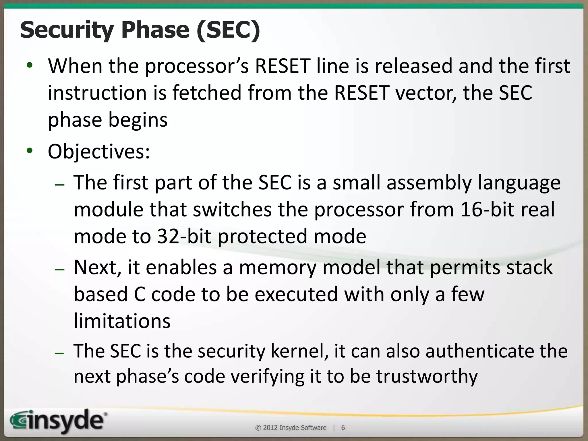 Security Phase (SEC)
• When the processor’s RESET line is released and the first
instruction is fetched from the RESET vector, the SEC
phase begins
• Objectives:
– The first part of the SEC is a small assembly language
module that switches the processor from 16-bit real
mode to 32-bit protected mode
– Next, it enables a memory model that permits stack
based C code to be executed with only a few
limitations
– The SEC is the security kernel, it can also authenticate the
next phase’s code verifying it to be trustworthy
© 2013 Insyde Software

6

 