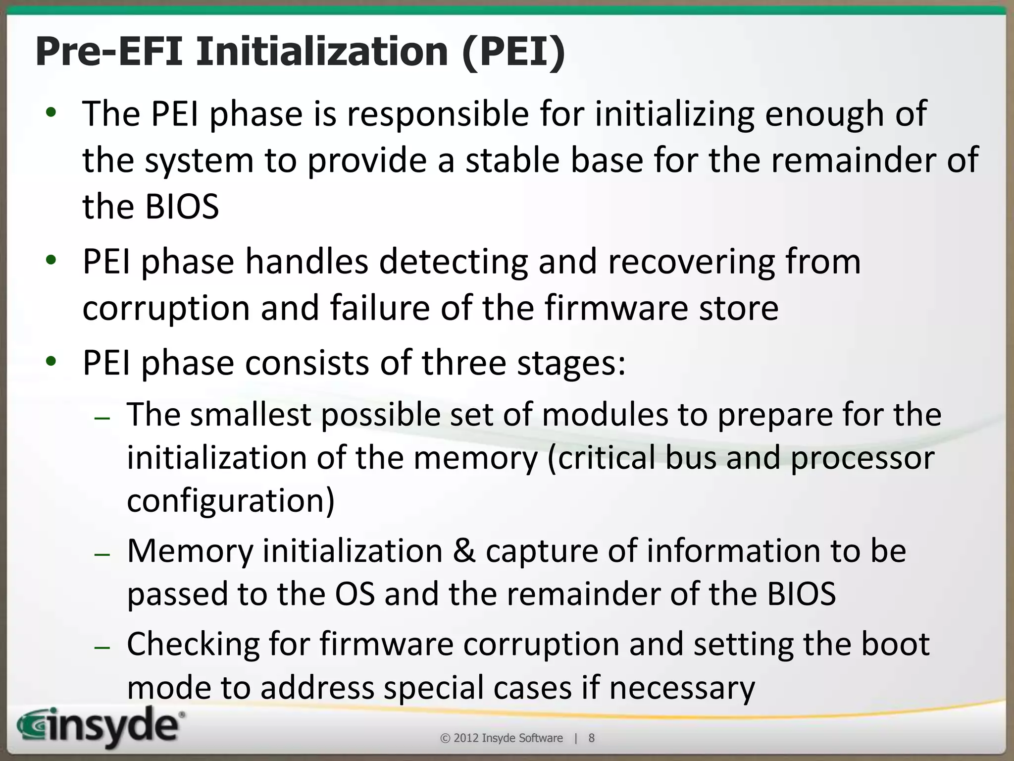 Pre-EFI Initialization (PEI)
• The PEI phase is responsible for initializing enough of the
system to provide a stable base for the remainder of the BIOS
• PEI phase handles detecting and recovering from corruption
and failure of the firmware store
• PEI phase consists of three stages:
– The smallest possible set of modules to prepare for the
initialization of the memory (critical bus and processor
configuration)
– Memory initialization & capture of information to be passed to
the OS and the remainder of the BIOS
– Checking for firmware corruption and setting the boot mode to
address special cases if necessary
© 2013 Insyde Software

8

 