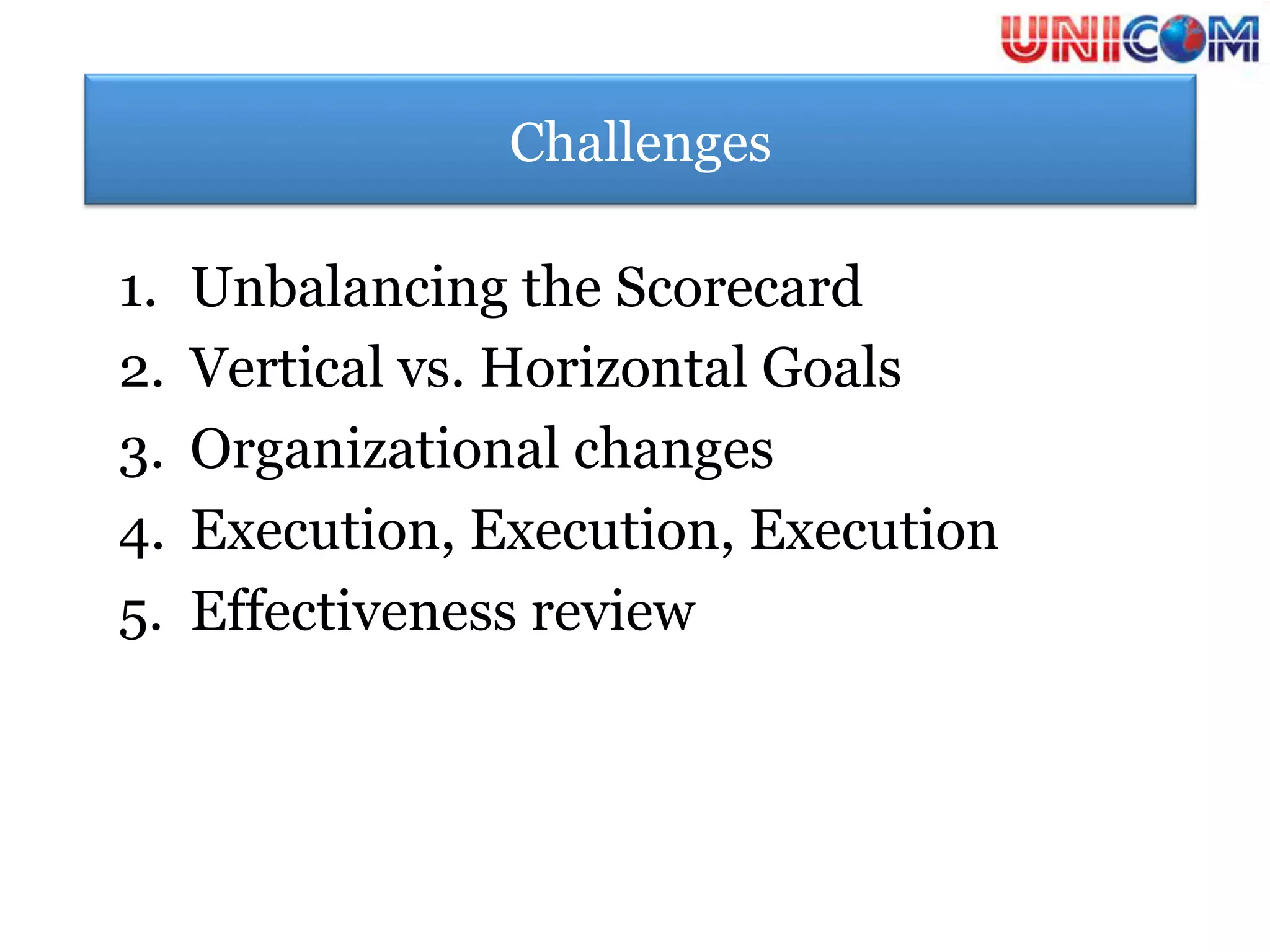 Challenges

1.  Unbalancing the Scorecard
2.  Vertical vs. Horizontal Goals
3.  Organizational changes
4.  Execution, Execution, Execution
5.  Effectiveness review
 