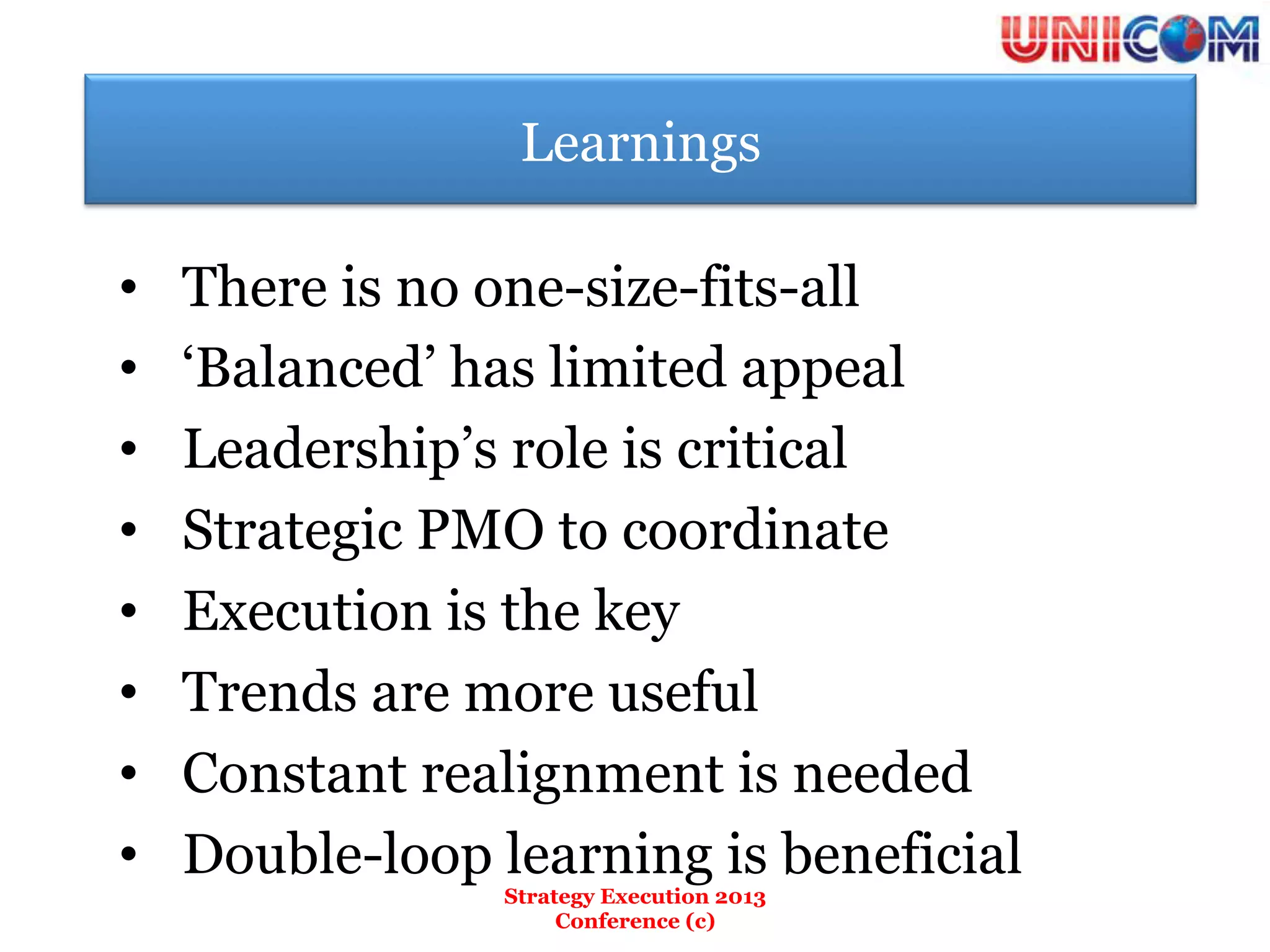 Learnings

•    There is no one-size-fits-all
•    ‘Balanced’ has limited appeal
•    Leadership’s role is critical
•    Strategic PMO to coordinate
•    Execution is the key
•    Trends are more useful
•    Constant realignment is needed
•    Double-loop learning is beneficial
                  Strategy Execution 2013
                       Conference (c)
 