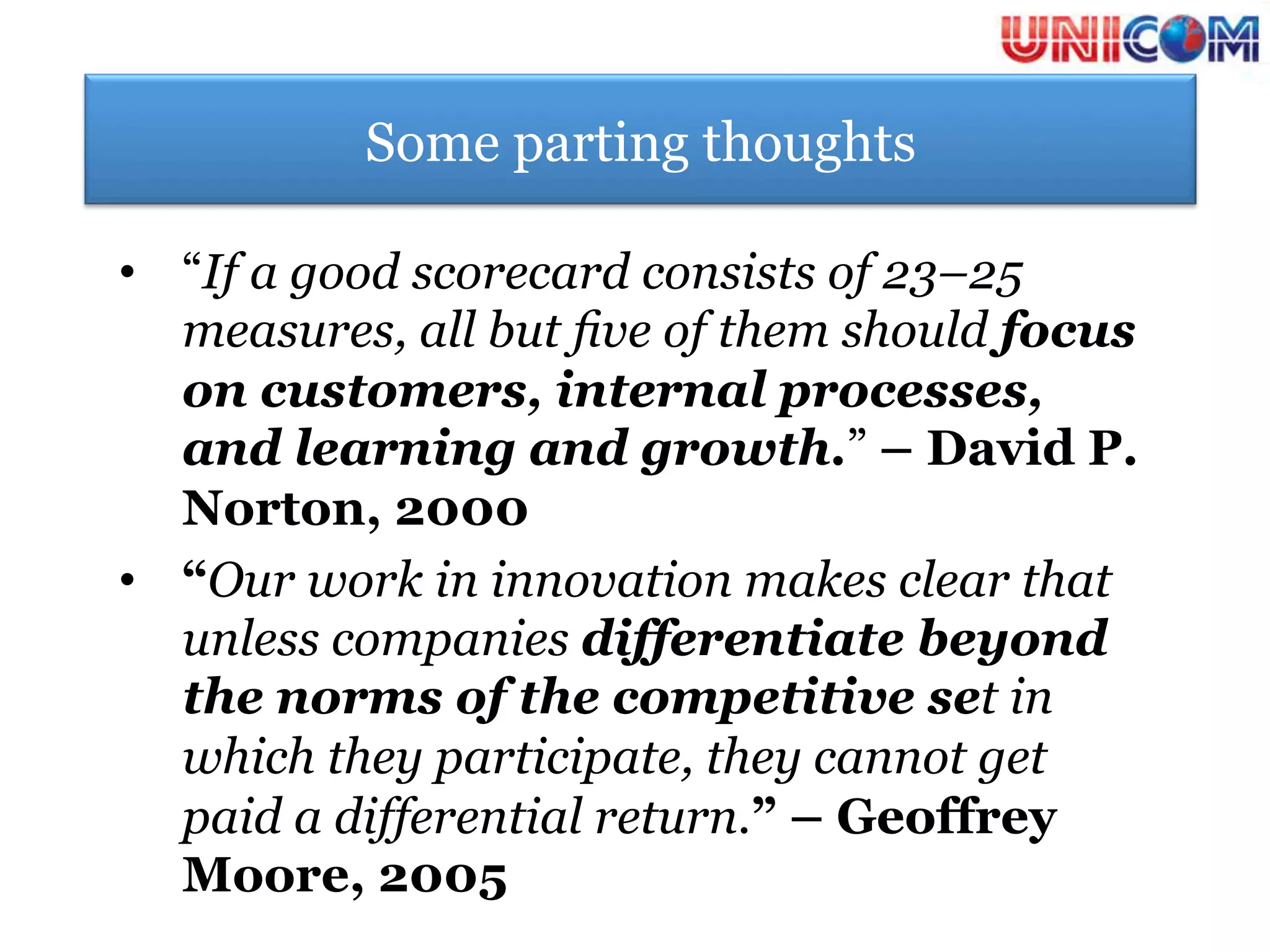 Some parting thoughts

•  “If a good scorecard consists of 23–25
   measures, all but ﬁve of them should focus
   on customers, internal processes,
   and learning and growth.” – David P.
   Norton, 2000
•  “Our work in innovation makes clear that
   unless companies differentiate beyond
   the norms of the competitive set in
   which they participate, they cannot get
   paid a differential return.” – Geoffrey
   Moore, 2005
 