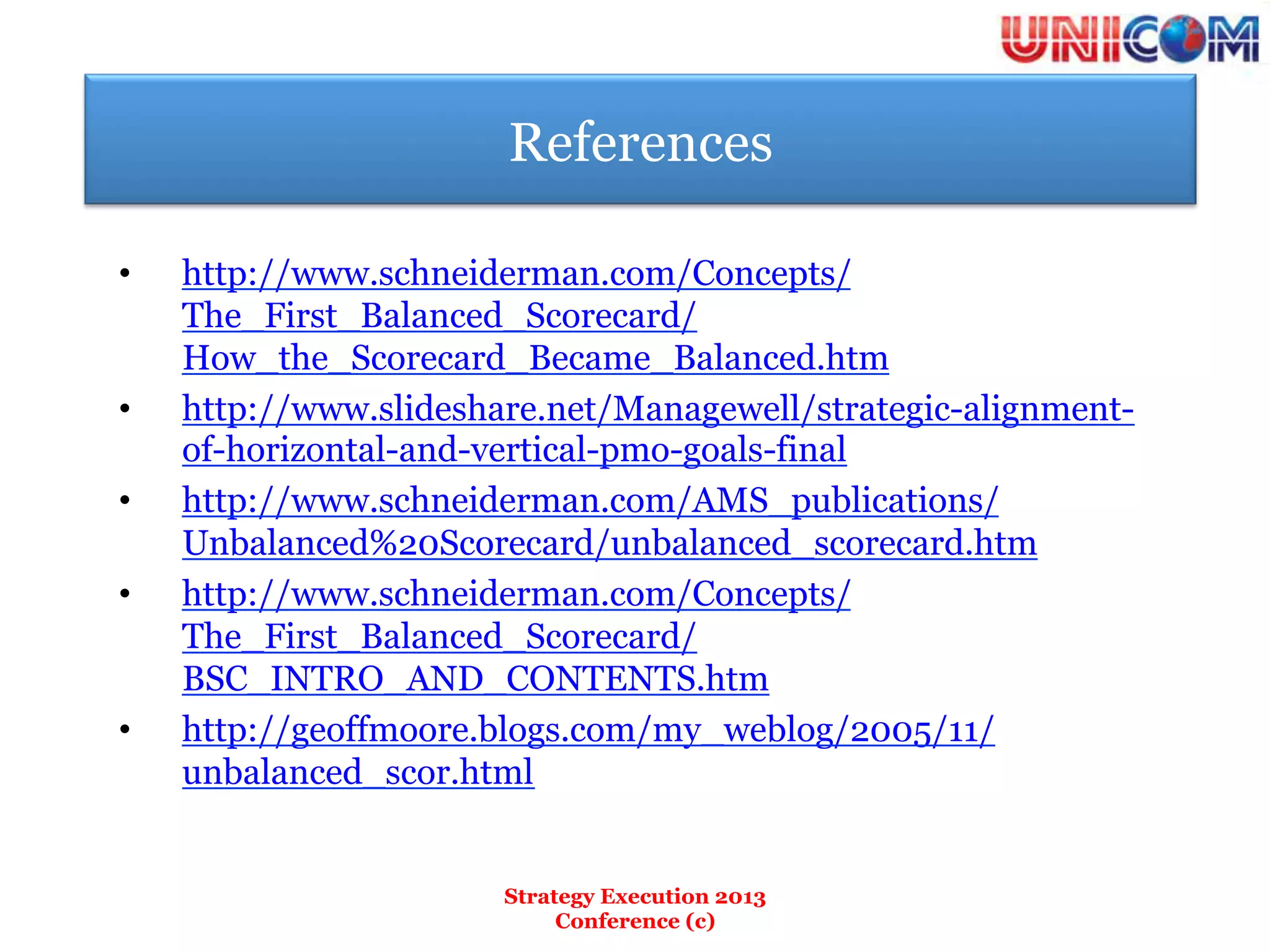References

•    http://www.schneiderman.com/Concepts/
     The_First_Balanced_Scorecard/
     How_the_Scorecard_Became_Balanced.htm
•    http://www.slideshare.net/Managewell/strategic-alignment-
     of-horizontal-and-vertical-pmo-goals-final
•    http://www.schneiderman.com/AMS_publications/
     Unbalanced%20Scorecard/unbalanced_scorecard.htm
•    http://www.schneiderman.com/Concepts/
     The_First_Balanced_Scorecard/
     BSC_INTRO_AND_CONTENTS.htm
•    http://geoffmoore.blogs.com/my_weblog/2005/11/
     unbalanced_scor.html


                        Strategy Execution 2013
                             Conference (c)
 