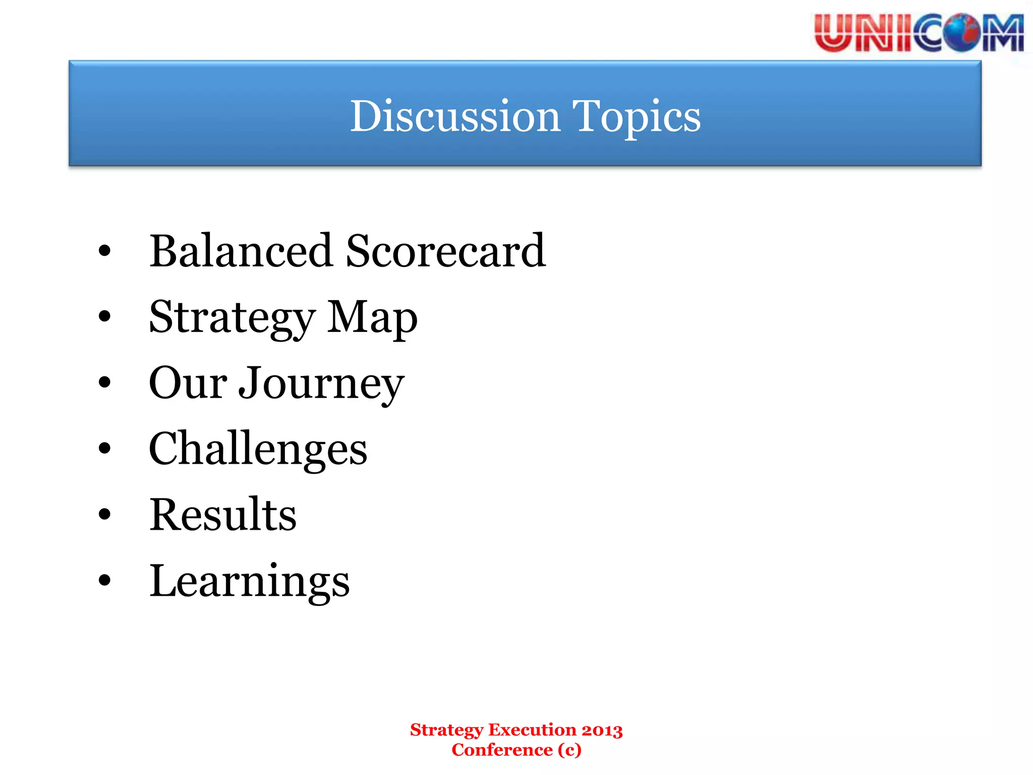 Discussion Topics


•    Balanced Scorecard
•    Strategy Map
•    Our Journey
•    Challenges
•    Results
•    Learnings


                Strategy Execution 2013
                     Conference (c)
 
