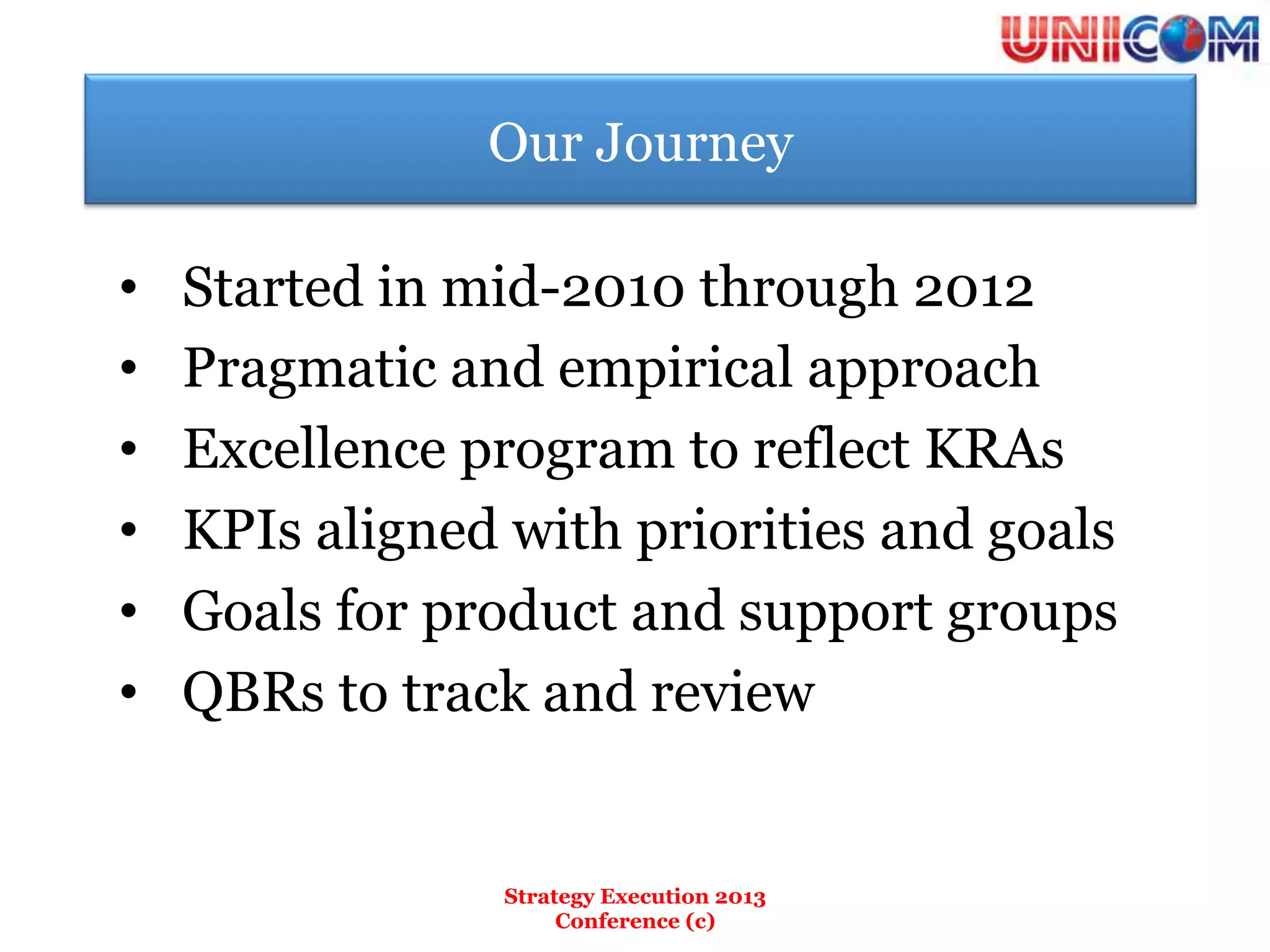 Our Journey

•    Started in mid-2010 through 2012
•    Pragmatic and empirical approach
•    Excellence program to reflect KRAs
•    KPIs aligned with priorities and goals
•    Goals for product and support groups
•    QBRs to track and review


                  Strategy Execution 2013
                       Conference (c)
 