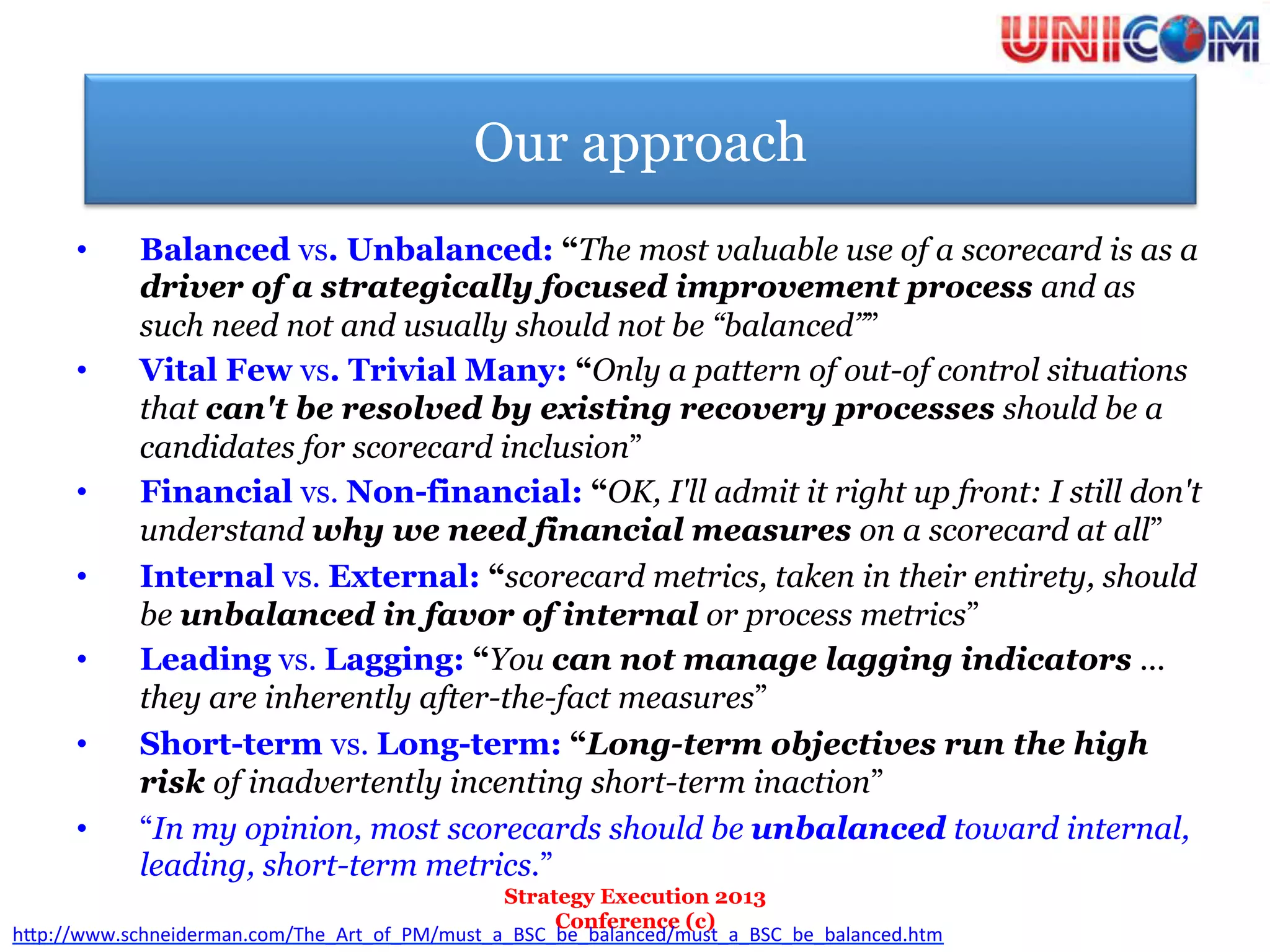 Our approach
      •      Balanced vs. Unbalanced: “The most valuable use of a scorecard is as a
             driver of a strategically focused improvement process and as
             such need not and usually should not be “balanced””
      •      Vital Few vs. Trivial Many: “Only a pattern of out-of control situations
             that can't be resolved by existing recovery processes should be a
             candidates for scorecard inclusion”
      •      Financial vs. Non-financial: “OK, I'll admit it right up front: I still don't
             understand why we need financial measures on a scorecard at all”
      •      Internal vs. External: “scorecard metrics, taken in their entirety, should
             be unbalanced in favor of internal or process metrics”
      •      Leading vs. Lagging: “You can not manage lagging indicators ...
             they are inherently after-the-fact measures”
      •      Short-term vs. Long-term: “Long-term objectives run the high
             risk of inadvertently incenting short-term inaction”
      •      “In my opinion, most scorecards should be unbalanced toward internal,
             leading, short-term metrics.”
                                               Strategy Execution 2013
                                                    Conference (c)
h"p://www.schneiderman.com/The_Art_of_PM/must_a_BSC_be_balanced/must_a_BSC_be_balanced.htm	
  	
  
 