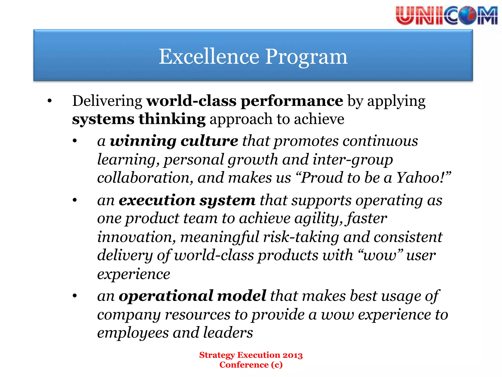 Excellence Program
•    Delivering world-class performance by applying
     systems thinking approach to achieve
     •  a winning culture that promotes continuous
        learning, personal growth and inter-group
        collaboration, and makes us “Proud to be a Yahoo!”
     •  an execution system that supports operating as
        one product team to achieve agility, faster
        innovation, meaningful risk-taking and consistent
        delivery of world-class products with “wow” user
        experience
     •  an operational model that makes best usage of
        company resources to provide a wow experience to
        employees and leaders
                      Strategy Execution 2013
                           Conference (c)
 