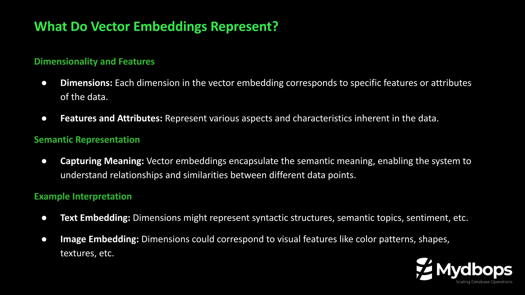Dimensionality and Features
● Dimensions: Each dimension in the vector embedding corresponds to specific features or attributes
of the data.
● Features and Attributes: Represent various aspects and characteristics inherent in the data.
Semantic Representation
● Capturing Meaning: Vector embeddings encapsulate the semantic meaning, enabling the system to
understand relationships and similarities between different data points.
Example Interpretation
● Text Embedding: Dimensions might represent syntactic structures, semantic topics, sentiment, etc.
● Image Embedding: Dimensions could correspond to visual features like color patterns, shapes,
textures, etc.
What Do Vector Embeddings Represent?
 