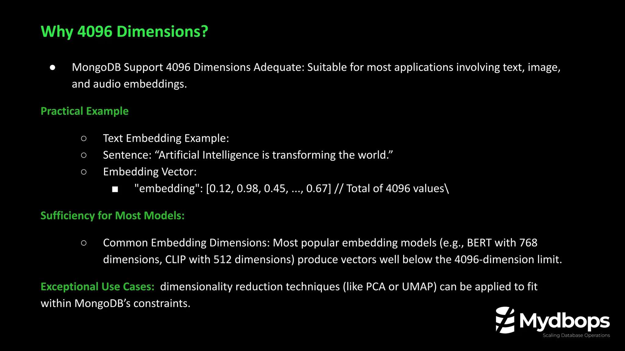 ● MongoDB Support 4096 Dimensions Adequate: Suitable for most applications involving text, image,
and audio embeddings.
Practical Example
○ Text Embedding Example:
○ Sentence: “Artificial Intelligence is transforming the world.”
○ Embedding Vector:
■ "embedding": [0.12, 0.98, 0.45, ..., 0.67] // Total of 4096 values
Sufficiency for Most Models:
○ Common Embedding Dimensions: Most popular embedding models (e.g., BERT with 768
dimensions, CLIP with 512 dimensions) produce vectors well below the 4096-dimension limit.
Exceptional Use Cases: dimensionality reduction techniques (like PCA or UMAP) can be applied to fit
within MongoDB’s constraints.
Why 4096 Dimensions?
 