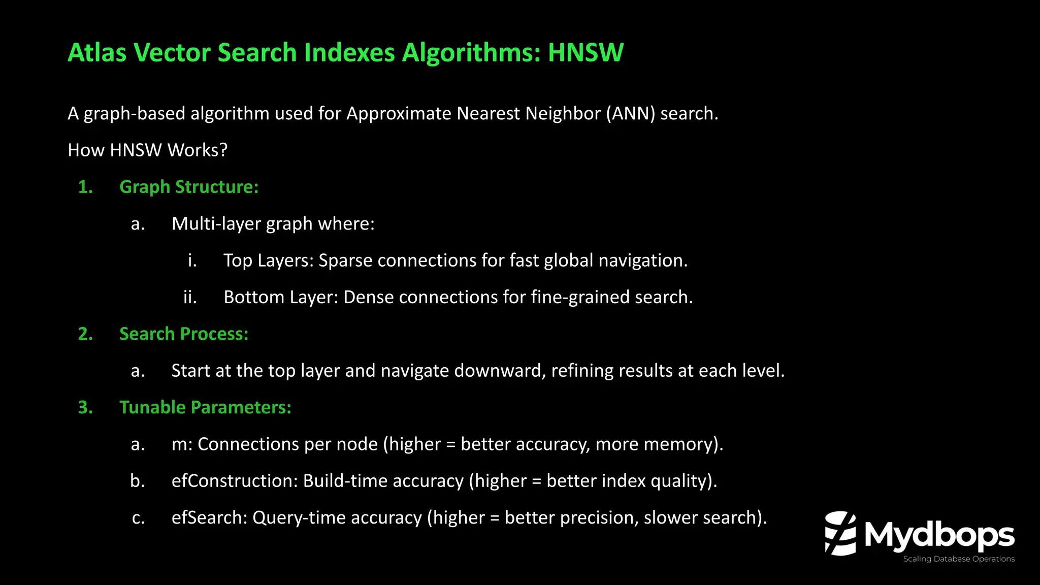 A graph-based algorithm used for Approximate Nearest Neighbor (ANN) search.
How HNSW Works?
1. Graph Structure:
a. Multi-layer graph where:
i. Top Layers: Sparse connections for fast global navigation.
ii. Bottom Layer: Dense connections for fine-grained search.
2. Search Process:
a. Start at the top layer and navigate downward, refining results at each level.
3. Tunable Parameters:
a. m: Connections per node (higher = better accuracy, more memory).
b. efConstruction: Build-time accuracy (higher = better index quality).
c. efSearch: Query-time accuracy (higher = better precision, slower search).
Atlas Vector Search Indexes Algorithms: HNSW
 