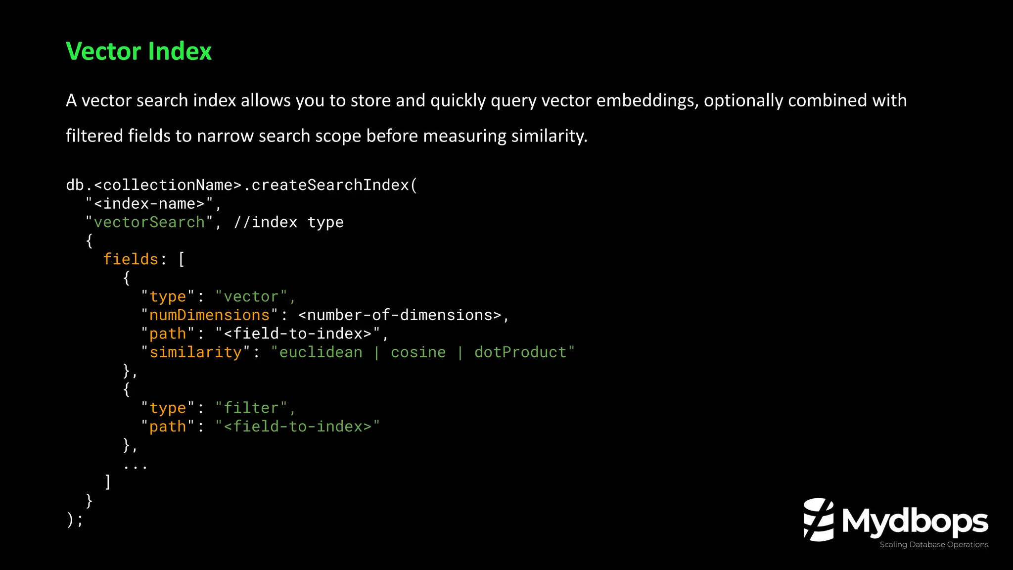 A vector search index allows you to store and quickly query vector embeddings, optionally combined with
filtered fields to narrow search scope before measuring similarity.
db.<collectionName>.createSearchIndex(
"<index-name>",
"vectorSearch", //index type
{
fields: [
{
"type": "vector",
"numDimensions": <number-of-dimensions>,
"path": "<field-to-index>",
"similarity": "euclidean | cosine | dotProduct"
},
{
"type": "filter",
"path": "<field-to-index>"
},
...
]
}
);
Vector Index
 