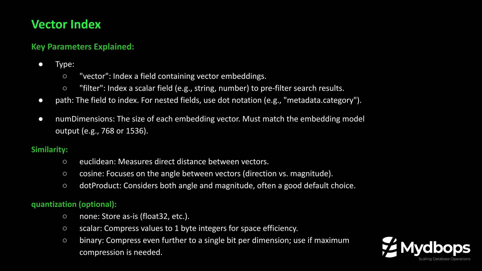 Key Parameters Explained:
● Type:
○ "vector": Index a field containing vector embeddings.
○ "filter": Index a scalar field (e.g., string, number) to pre-filter search results.
● path: The field to index. For nested fields, use dot notation (e.g., "metadata.category").
● numDimensions: The size of each embedding vector. Must match the embedding model
output (e.g., 768 or 1536).
Similarity:
○ euclidean: Measures direct distance between vectors.
○ cosine: Focuses on the angle between vectors (direction vs. magnitude).
○ dotProduct: Considers both angle and magnitude, often a good default choice.
quantization (optional):
○ none: Store as-is (float32, etc.).
○ scalar: Compress values to 1 byte integers for space efficiency.
○ binary: Compress even further to a single bit per dimension; use if maximum
compression is needed.
Vector Index
 