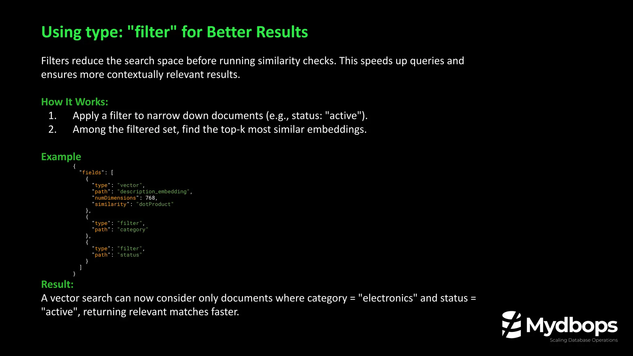 Filters reduce the search space before running similarity checks. This speeds up queries and
ensures more contextually relevant results.
How It Works:
1. Apply a filter to narrow down documents (e.g., status: "active").
2. Among the filtered set, find the top-k most similar embeddings.
Example
{
"fields": [
{
"type": "vector",
"path": "description_embedding",
"numDimensions": 768,
"similarity": "dotProduct"
},
{
"type": "filter",
"path": "category"
},
{
"type": "filter",
"path": "status"
}
]
}
Result:
A vector search can now consider only documents where category = "electronics" and status =
"active", returning relevant matches faster.
Using type: "filter" for Better Results
 