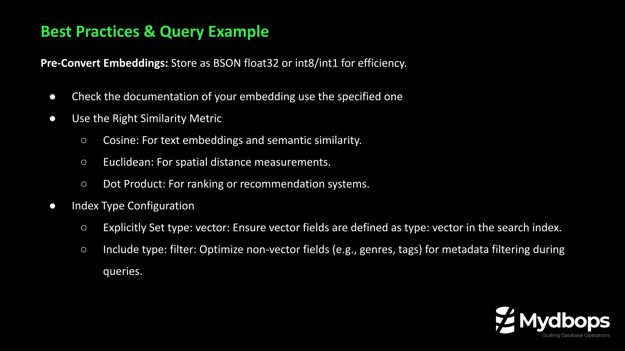 Pre-Convert Embeddings: Store as BSON float32 or int8/int1 for efficiency.
● Check the documentation of your embedding use the specified one
● Use the Right Similarity Metric
○ Cosine: For text embeddings and semantic similarity.
○ Euclidean: For spatial distance measurements.
○ Dot Product: For ranking or recommendation systems.
● Index Type Configuration
○ Explicitly Set type: vector: Ensure vector fields are defined as type: vector in the search index.
○ Include type: filter: Optimize non-vector fields (e.g., genres, tags) for metadata filtering during
queries.
Best Practices & Query Example
 