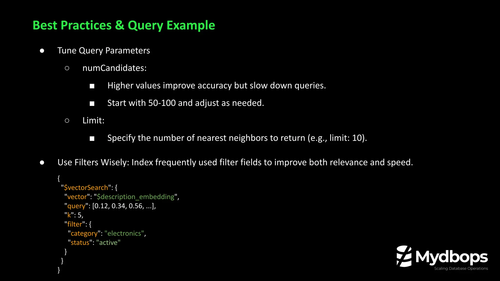 ● Tune Query Parameters
○ numCandidates:
■ Higher values improve accuracy but slow down queries.
■ Start with 50-100 and adjust as needed.
○ Limit:
■ Specify the number of nearest neighbors to return (e.g., limit: 10).
● Use Filters Wisely: Index frequently used filter fields to improve both relevance and speed.
{
"$vectorSearch": {
"vector": "$description_embedding",
"query": [0.12, 0.34, 0.56, ...],
"k": 5,
"filter": {
"category": "electronics",
"status": "active"
}
}
}
Best Practices & Query Example
 