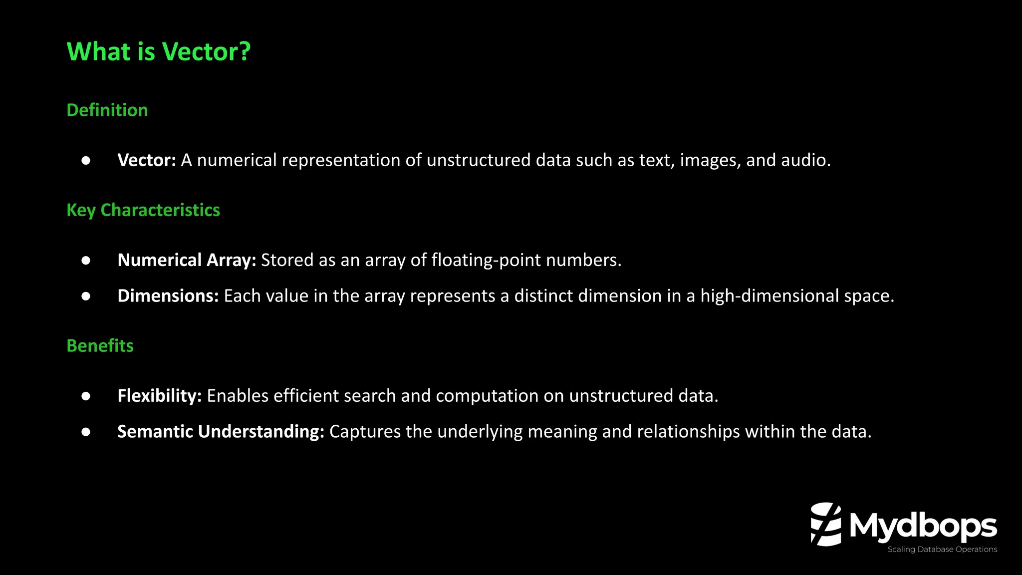 Definition
● Vector: A numerical representation of unstructured data such as text, images, and audio.
Key Characteristics
● Numerical Array: Stored as an array of floating-point numbers.
● Dimensions: Each value in the array represents a distinct dimension in a high-dimensional space.
Benefits
● Flexibility: Enables efficient search and computation on unstructured data.
● Semantic Understanding: Captures the underlying meaning and relationships within the data.
What is Vector?
 