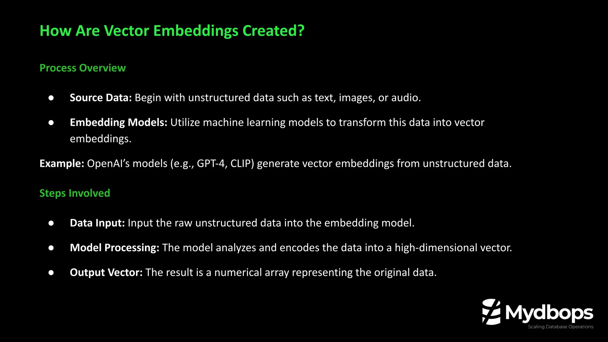 Process Overview
● Source Data: Begin with unstructured data such as text, images, or audio.
● Embedding Models: Utilize machine learning models to transform this data into vector
embeddings.
Example: OpenAI’s models (e.g., GPT-4, CLIP) generate vector embeddings from unstructured data.
Steps Involved
● Data Input: Input the raw unstructured data into the embedding model.
● Model Processing: The model analyzes and encodes the data into a high-dimensional vector.
● Output Vector: The result is a numerical array representing the original data.
How Are Vector Embeddings Created?
 