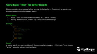 Filters reduce the search space before running similarity checks. This speeds up queries and
ensures more contextually relevant results.
How It Works:
1. Apply a filter to narrow down documents (e.g., status: "active").
2. Among the filtered set, find the top-k most similar embeddings.
Example
{
"fields": [
{
"type": "vector",
"path": "description_embedding",
"numDimensions": 768,
"similarity": "dotProduct"
},
{
"type": "filter",
"path": "category"
},
{
"type": "filter",
"path": "status"
}
]
}
Result:
A vector search can now consider only documents where category = "electronics" and status =
"active", returning relevant matches faster.
Using type: "filter" for Better Results
 