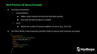 ● Tune Query Parameters
○ numCandidates:
■ Higher values improve accuracy but slow down queries.
■ Start with 50-100 and adjust as needed.
○ Limit:
■ Specify the number of nearest neighbors to return (e.g., limit: 10).
● Use Filters Wisely: Index frequently used filter fields to improve both relevance and speed.
{
"$vectorSearch": {
"vector": "$description_embedding",
"query": [0.12, 0.34, 0.56, ...],
"k": 5,
"filter": {
"category": "electronics",
"status": "active"
}
}
}
Best Practices & Query Example
 