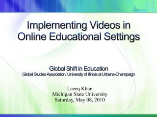 Implementing Videos in Online Educational SettingsGlobal Shift in EducationGlobal Studies Association, University of Illinois at Urbana-Champaign Laeeq Khan Michigan State University Saturday, May 08, 2010 