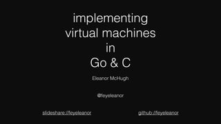 implementing
virtual machines
in
Go & C
Eleanor McHugh
@feyeleanor
slideshare://feyeleanor github://feyeleanor
 