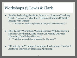 Workshops @ Lewis & Clark
● Faculty Technology Institute, May 2011: Focus on Teaching
  Track: "Do you see what I see? Helping Students Critically
  Engage with Images"
  ○ ** Another VL session is planned at this year's FTI (May 2012)**


● E&D Faculty Workshop, Watzek Library: With Instruction
  Services Coordinator, Kate Rubick, & Faculty Outreach
  Librarian, Dan Kelley (Dec 2011)
  ○ ** A follow-up workshop is planned for May 2012**


● FTI activity on VL adapted for upper-level course, "Gender &
  Aesthetic Expression"(March & April 2012)
 