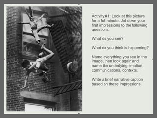 Activity #1: Look at this picture
for a full minute. Jot down your
first impressions to the following
questions.

What do you see?

What do you think is happening?

Name everything you see in the
image, then look again and
name the underlying emotion,
communications, contexts.

Write a brief narrative caption
based on these impressions.
 