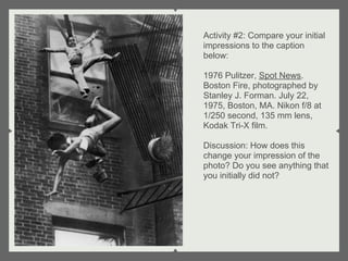 Activity #2: Compare your initial
impressions to the caption
below:

1976 Pulitzer, Spot News.
Boston Fire, photographed by
Stanley J. Forman. July 22,
1975, Boston, MA. Nikon f/8 at
1/250 second, 135 mm lens,
Kodak Tri-X film.

Discussion: How does this
change your impression of the
photo? Do you see anything that
you initially did not?
 