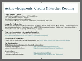 Acknowledgments, Credits & Further Reading
Lewis & Clark College
Mark Dahl, Acting Director, Aubrey R. Watzek Library
Dan Kelley, Faculty Outreach Librarian
Kate Rubick, Instruction Services Librarian
Miranda Carney-Morris, IT Consultant and Planner-Extraordinaire of the FTI

Image for VL Exercise:
Boston Fire, photographed by Stanley J. Forman. Spot News, July 22, 1975, Boston, MA.© Stanley J. Forman reproduced
with permission in Capture The Moment: The Pulitzer Prize Photographs, Updated Edition, eds. Cyma Rubin and Eric
Newton, Newseum Exh. cat. (2003: W.W. Norton), pp. 94-95.

Chart on Information Literacy Proficiencies:
Creative Commons License Attribution-Non-Commerical:
http://lemonsky.files.wordpress.com/2008/11/ilproficienciesposter.pdf

YouTube Remixed Video
"Where Has the Rum Gone?"-Remix, by DaJuggling Fool: http://www.youtube.com/watch?v=JImcvtJzIK8

Further Reading:
ACRL Visual Literacy Competency Standards & Guidelines:
(History of development)                     http://acrlvislitstandards.wordpress.com/
(Actual Standards & Guidelines):             http://www.ala.org/acrl/standards/visualliteracy

Remix Culture:
Lawrence Lessig, Blog:                       http://www.lessig.org/blog/
Lawrence Lessig on TED Talks:                http://www.ted.com/speakers/larry_lessig.html
 