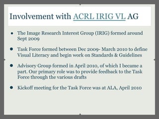 Involvement with ACRL IRIG VL AG
● The Image Research Interest Group (IRIG) formed around
  Sept 2009

●   Task Force formed between Dec 2009- March 2010 to define
    Visual Literacy and begin work on Standards & Guidelines

●   Advisory Group formed in April 2010, of which I became a
    part. Our primary role was to provide feedback to the Task
    Force through the various drafts

●   Kickoff meeting for the Task Force was at ALA, April 2010
 