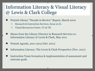 Information Literacy & Visual Literacy
@ Lewis & Clark College
●   Watzek Library "Decade in Review" Report, March 2010
    ○   Research & Instruction Services, focus on IL
    ○   Visual Resources Center, VL & VR

●   Memo from the Library Director to Research Services re:
    Information Literacy @ Lewis & Clark, May 2011

●   Watzek Agenda, 2011-2012 (Oct. 2011)

●   Information Literacy: The Lewis & Clark Perspective (Nov. 2011)

●   Instruction Team formation & implementation of assessment and
    outcome goals
 