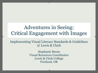 Adventures in Seeing:
Critical Engagement with Images
Implementing Visual Literacy Standards & Guidelines
                 @ Lewis & Clark
                   Stephanie Beene
            Visual Resources Coordinator
                Lewis & Clark College
                     Portland, OR
 