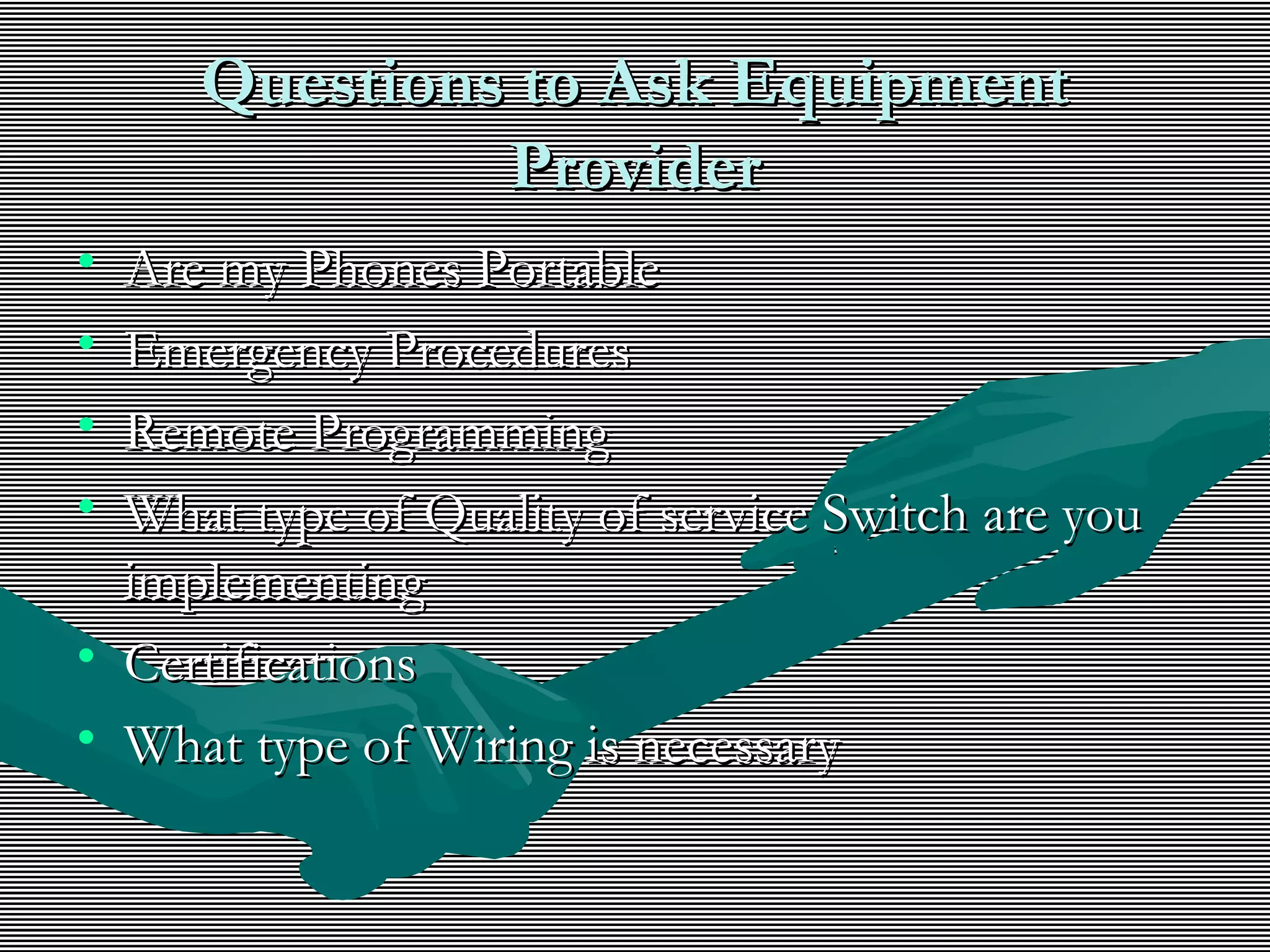 Questions to Ask EquipmentQuestions to Ask Equipment
ProviderProvider
• Are my Phones PortableAre my Phones Portable
• Emergency ProceduresEmergency Procedures
• Remote ProgrammingRemote Programming
• What type of Quality of service Switch are youWhat type of Quality of service Switch are you
implementingimplementing
• CertificationsCertifications
• What type of Wiring is necessaryWhat type of Wiring is necessary
 