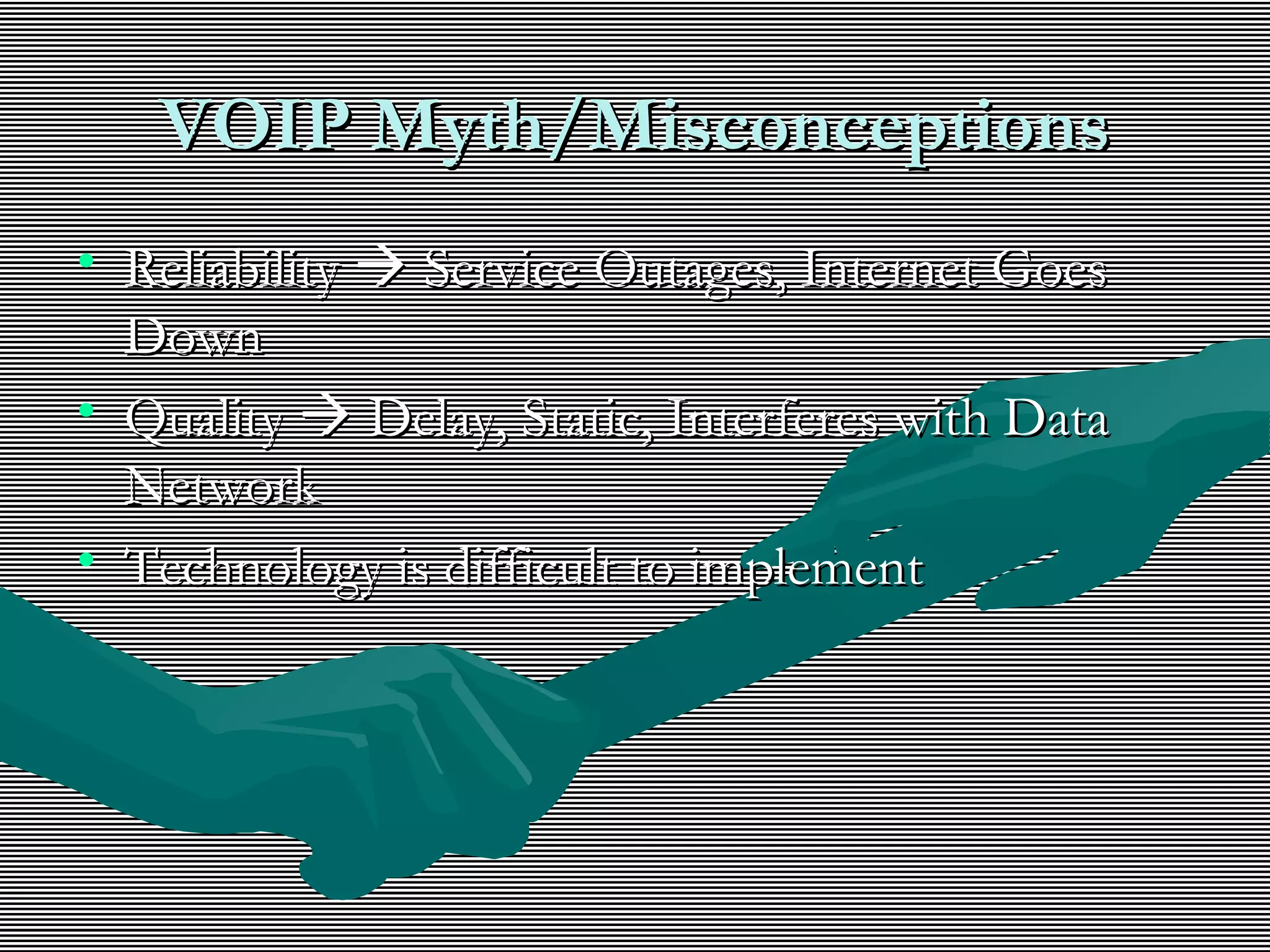 VOIP Myth/MisconceptionsVOIP Myth/Misconceptions
• ReliabilityReliability  Service Outages, Internet GoesService Outages, Internet Goes
DownDown
• QualityQuality  Delay, Static, Interferes with DataDelay, Static, Interferes with Data
NetworkNetwork
• Technology is difficult to implementTechnology is difficult to implement
 