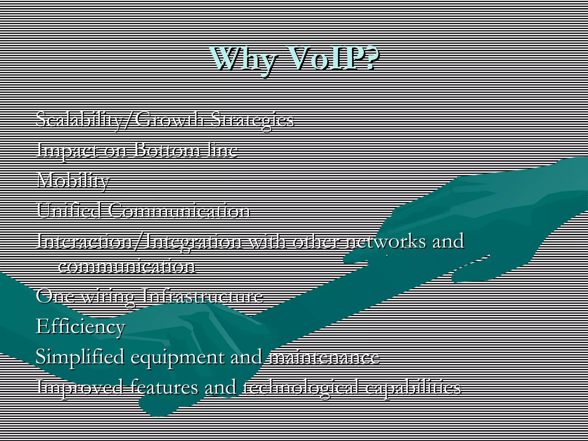Why VoIP?Why VoIP?
Scalability/Growth StrategiesScalability/Growth Strategies
Impact on Bottom lineImpact on Bottom line
MobilityMobility
Unified CommunicationUnified Communication
Interaction/Integration with other networks andInteraction/Integration with other networks and
communicationcommunication
One wiring InfrastructureOne wiring Infrastructure
EfficiencyEfficiency
Simplified equipment and maintenanceSimplified equipment and maintenance
Improved features and technological capabilitiesImproved features and technological capabilities
 