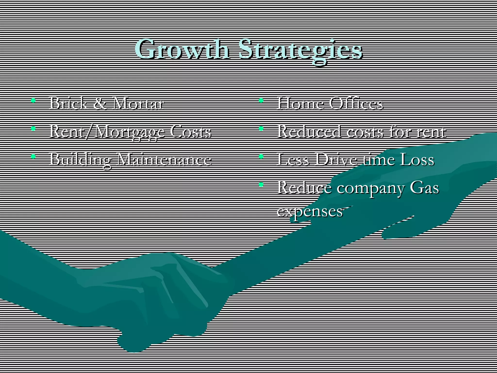 Growth StrategiesGrowth Strategies
• Brick & MortarBrick & Mortar
• Rent/Mortgage CostsRent/Mortgage Costs
• Building MaintenanceBuilding Maintenance
• Home OfficesHome Offices
• Reduced costs for rentReduced costs for rent
• Less Drive time LossLess Drive time Loss
• Reduce company GasReduce company Gas
expensesexpenses
 