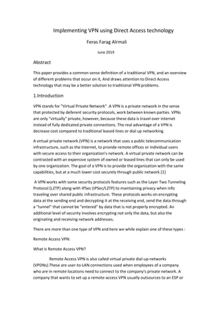 Implementing VPN using Direct Access technology
Feras Farag Alrmali
June 2019
Abstract
This paper provides a common sense definition of a traditional VPN, and an overview
of different problems that occur on it, And draws attention to Direct Access
technology that may be a better solution to traditional VPN problems.
1.Introduction
VPN stands for "Virtual Private Network" .A VPN is a private network in the sense
that protected by deferent security protocols, work between known parties. VPNs
are only "virtually" private, however, because these data is travel over internet
instead of fully dedicated private connections. The real advantage of a VPN is
decrease cost compared to traditional leased lines or dial up networking.
A virtual private network (VPN) is a network that uses a public telecommunication
infrastructure, such as the Internet, to provide remote offices or individual users
with secure access to their organization's network. A virtual private network can be
contrasted with an expensive system of owned or leased lines that can only be used
by one organization. The goal of a VPN is to provide the organization with the same
capabilities, but at a much lower cost securely through public network.[1]
A VPN works with some security protocols features such as the Layer Two Tunneling
Protocol (L2TP) along with IPSec (IPSec/L2TP) to maintaining privacy when info
traveling over shared public infrastructure. These protocols works on encrypting
data at the sending end and decrypting it at the receiving end, send the data through
a "tunnel" that cannot be "entered" by data that is not properly encrypted. An
additional level of security involves encrypting not only the data, but also the
originating and receiving network addresses.
There are more than one type of VPN and here we while explain one of these types :
Remote Access VPN:
What is Remote Access VPN?
Remote Access VPN is also called virtual private dial-up networks
(VPDNs).These are user-to-LAN connections used when employees of a company
who are in remote locations need to connect to the company's private network. A
company that wants to set up a remote-access VPN usually outsources to an ESP or
 