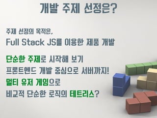 개발 주제 선정은? 
주제 선정의 목적은, 
Full Stack JS를 이용한 제품 개발 
단순한 주제로 시작해 보기 
프론트엔드 개발 중심으로 서버까지! 
멀티 유저 게임으로 
비교적 단순한 로직의 테트리스? 
 