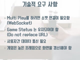 기술적 요구 사항 
‣ Multi Play를 하려면 소켓 연결이 필요함 
(WebSocket) 
‣ Game Status 는 유지되어야 함 
(Do not replace URL) 
‣ 사용자간 데이터 통신 필요 
‣ 게임은 높은 프레임으로 화면을 갱신해야 함 
 